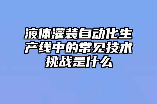 液體灌裝自動化生產線中的常見技術挑戰是什么